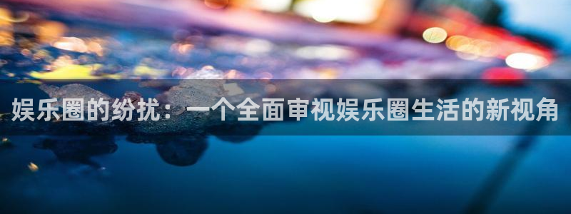 赢乐彩票体育注册登录入口：娱乐圈的纷扰：一个全面审视娱乐圈生活的新视角